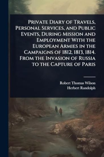 Private Diary of Travels, Personal Services, and Public Events, During Mission and Employment With the European Armies in the Campaigns of 1812, 1813, 1814. From the Invasion of Russia to the Capture of Paris