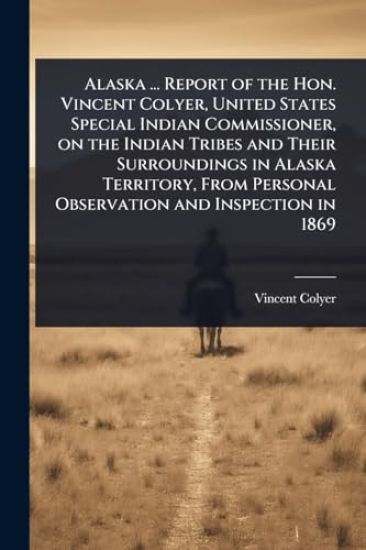 Alaska ... Report of the Hon. Vincent Colyer, United States Special Indian Commissioner, on the Indian Tribes and Their Surroundings in Alaska Territory, From Personal Observation and Inspection in 1869