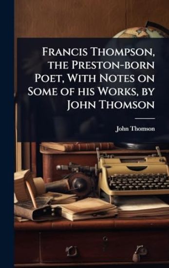 Francis Thompson, the Preston-born Poet, With Notes on Some of his Works, by John Thomson