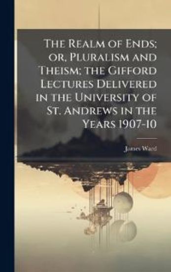 The Realm of Ends; or, Pluralism and Theism; the Gifford Lectures Delivered in the University of St. Andrews in the Years 1907-10