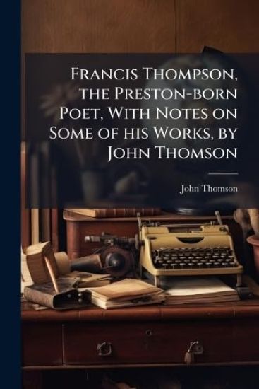 Francis Thompson, the Preston-born Poet, With Notes on Some of his Works, by John Thomson