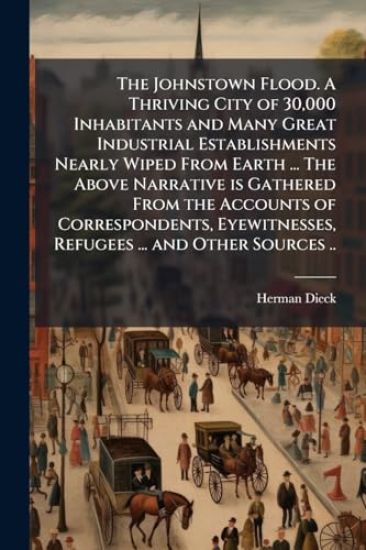The Johnstown Flood. A Thriving City of 30,000 Inhabitants and Many Great Industrial Establishments Nearly Wiped From Earth ... The Above Narrative is Gathered From the Accounts of Correspondents, Eyewitnesses, Refugees ... and Other Sources ..