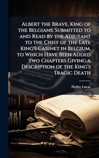 Albert the Brave, King of the Belgians; Submitted to and Read by the Adjutant to the Chief of the Late King's Cabinet in Belgium, to Which Have Been Added two Chapters Giving a Description of the King's Tragic Death
