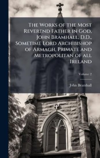 The Works of the Most Reverend Father in God, John Bramhall, D.D., Sometime Lord Archibishop of Armagh, Primate and Metropolitan of all Ireland