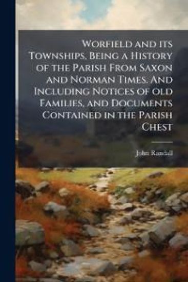 Worfield and its Townships, Being a History of the Parish From Saxon and Norman Times. And Including Notices of old Families, and Documents Contained in the Parish Chest