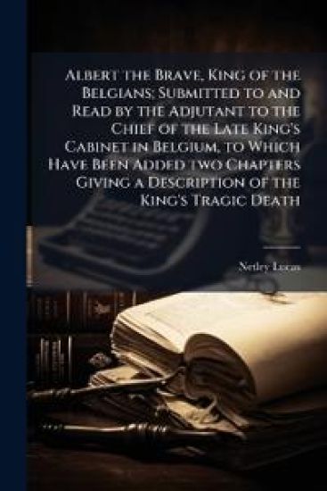 Albert the Brave, King of the Belgians; Submitted to and Read by the Adjutant to the Chief of the Late King's Cabinet in Belgium, to Which Have Been Added two Chapters Giving a Description of the King's Tragic Death