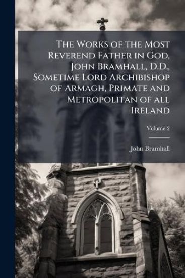 The Works of the Most Reverend Father in God, John Bramhall, D.D., Sometime Lord Archibishop of Armagh, Primate and Metropolitan of all Ireland