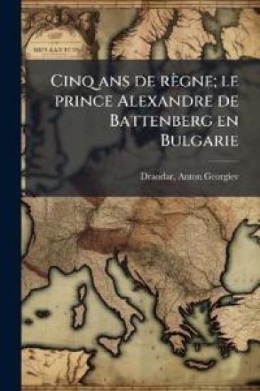 Cinq ans de règne; le prince Alexandre de Battenberg en Bulgarie
