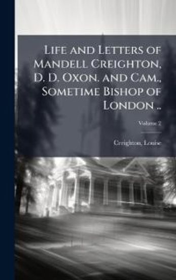Life and Letters of Mandell Creighton, D. D. Oxon. and Cam., Sometime Bishop of London ..
