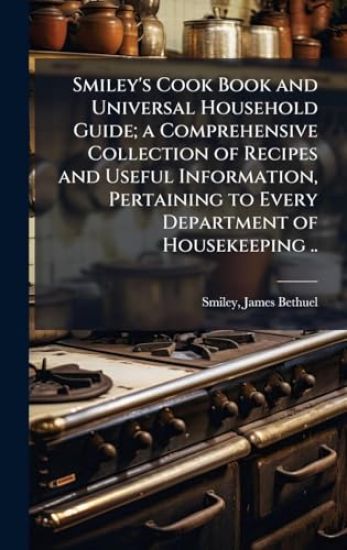 Smiley's Cook Book and Universal Household Guide; a Comprehensive Collection of Recipes and Useful Information, Pertaining to Every Department of Housekeeping ..