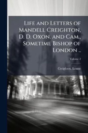 Life and Letters of Mandell Creighton, D. D. Oxon. and Cam., Sometime Bishop of London ..