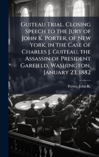Guiteau Trial. Closing Speech to the Jury of John K. Porter, of New York, in the Case of Charles J. Guiteau, the Assassin of President Garfield, Washington, January 23, 1882