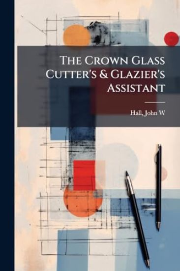 The Crown Glass Cutter's & Glazier's Assistant