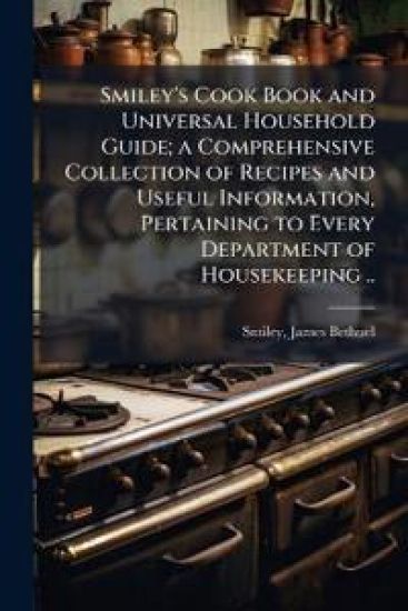 Smiley's Cook Book and Universal Household Guide; a Comprehensive Collection of Recipes and Useful Information, Pertaining to Every Department of Housekeeping ..