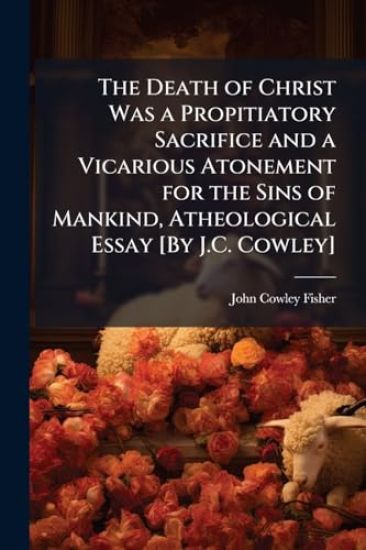 The Death of Christ Was a Propitiatory Sacrifice and a Vicarious Atonement for the Sins of Mankind, Atheological Essay [By J.C. Cowley]