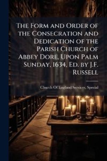 The Form and Order of the Consecration and Dedication of the Parish Church of Abbey Dore, Upon Palm Sunday, 1634, Ed. by J.F. Russell