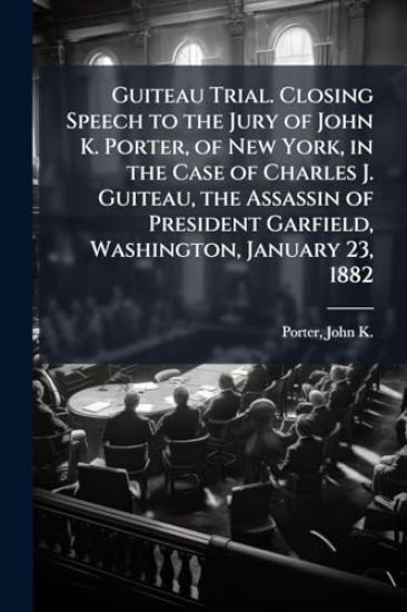 Guiteau Trial. Closing Speech to the Jury of John K. Porter, of New York, in the Case of Charles J. Guiteau, the Assassin of President Garfield, Washington, January 23, 1882