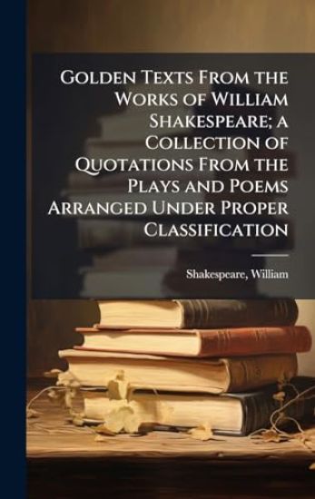 Golden Texts From the Works of William Shakespeare; a Collection of Quotations From the Plays and Poems Arranged Under Proper Classification