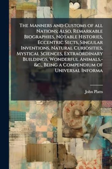 The Manners and Customs of all Nations; Also, Remarkable Biographies, Notable Histories, Eccentric Sects, Singular Inventions, Natural Curiosities, Mystical Sciences, Extraordinary Buildings, Wonderful Animals, -&c., Being a Compendium of Universal Informa
