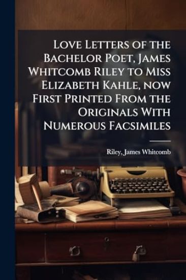 Love Letters of the Bachelor Poet, James Whitcomb Riley to Miss Elizabeth Kahle, now First Printed From the Originals With Numerous Facsimiles