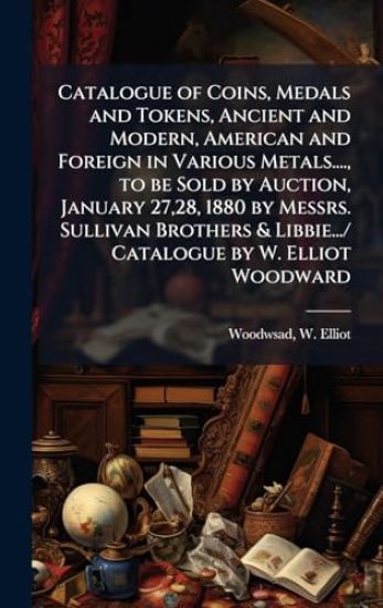 Catalogue of Coins, Medals and Tokens, Ancient and Modern, American and Foreign in Various Metals...., to be Sold by Auction, January 27,28, 1880 by Messrs. Sullivan Brothers & Libbie.../ Catalogue by W. Elliot Woodward