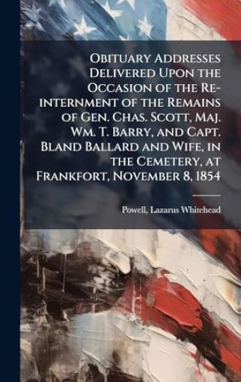 Obituary Addresses Delivered Upon the Occasion of the Re-internment of the Remains of Gen. Chas. Scott, Maj. Wm. T. Barry, and Capt. Bland Ballard and Wife, in the Cemetery, at Frankfort, November 8, 1854