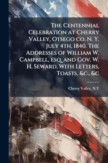 The Centennial Celebration at Cherry Valley, Otsego co. N. Y. July 4th, 1840. The Addresses of William W. Campbell, esq. and Gov. W. H. Seward, With Letters, Toasts, &c., &c