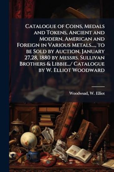 Catalogue of Coins, Medals and Tokens, Ancient and Modern, American and Foreign in Various Metals...., to be Sold by Auction, January 27,28, 1880 by Messrs. Sullivan Brothers & Libbie.../ Catalogue by W. Elliot Woodward