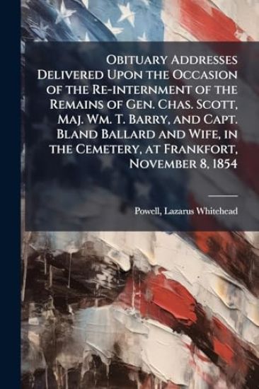 Obituary Addresses Delivered Upon the Occasion of the Re-internment of the Remains of Gen. Chas. Scott, Maj. Wm. T. Barry, and Capt. Bland Ballard and Wife, in the Cemetery, at Frankfort, November 8, 1854