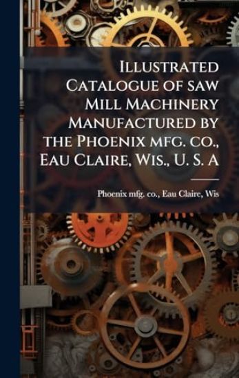 Illustrated Catalogue of saw Mill Machinery Manufactured by the Phoenix mfg. co., Eau Claire, Wis., U. S. A