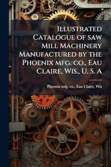 Illustrated Catalogue of saw Mill Machinery Manufactured by the Phoenix mfg. co., Eau Claire, Wis., U. S. A
