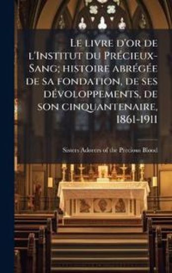 Le livre d'or de l'Institut du PrÃ(c)cieux-Sang; histoire abrÃ(c)gÃ(c)e de sa fondation, de ses dÃ(c)voloppements, de son cinquantenaire, 1861-1911