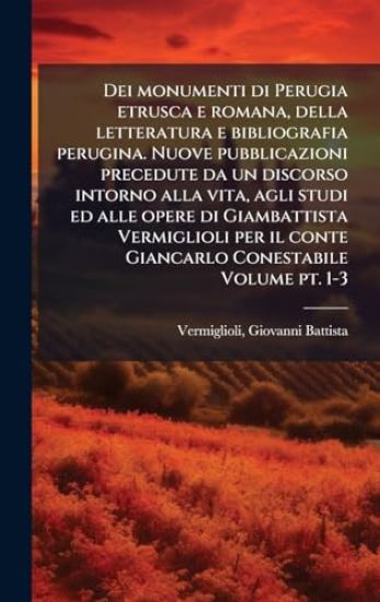 Dei monumenti di Perugia etrusca e romana, della letteratura e bibliografia perugina. Nuove pubblicazioni precedute da un discorso intorno alla vita, agli studi ed alle opere di Giambattista Vermiglioli per il conte Giancarlo Conestabile Volume pt. 1-3