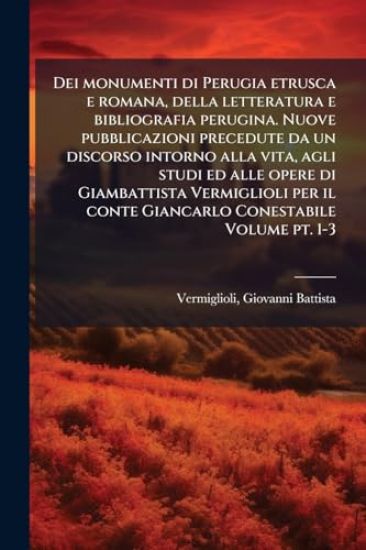 Dei monumenti di Perugia etrusca e romana, della letteratura e bibliografia perugina. Nuove pubblicazioni precedute da un discorso intorno alla vita, agli studi ed alle opere di Giambattista Vermiglioli per il conte Giancarlo Conestabile Volume pt. 1-3