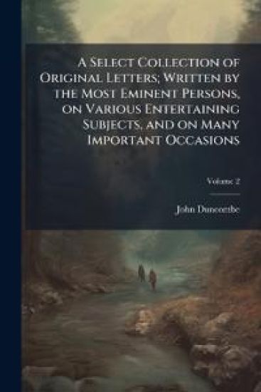 A Select Collection of Original Letters; Written by the Most Eminent Persons, on Various Entertaining Subjects, and on Many Important Occasions
