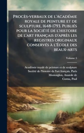 Procès-verbaux de l'AcadÃ(c)mie royale de peinture et de sculpture, 1648-1793. PubliÃ(c)s pour la SociÃ(c)tÃ(c) de l'histoire de l'art français d'après les registres originaux conservÃ(c)s Ã l'Ã?cole des beaux-arts