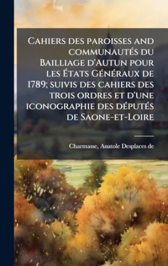 Cahiers des paroisses and communautÃ(c)s du Bailliage d'Autun pour les Ã?tats GÃ(c)nÃ(c)raux de 1789; suivis des cahiers des trois ordres et d'une iconographie des dÃ(c)putÃ(c)s de Saone-et-Loire