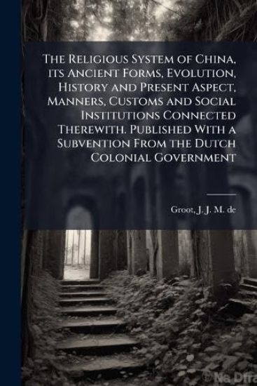 The Religious System of China, its Ancient Forms, Evolution, History and Present Aspect, Manners, Customs and Social Institutions Connected Therewith. Published With a Subvention From the Dutch Colonial Government