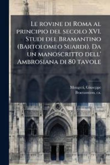 Le rovine di Roma al principio del secolo XVI. Studi del Bramantino (Bartolomeo Suardi). Da un manoscritto dell' Ambrosiana di 80 tavole