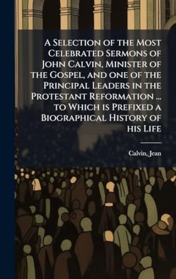A Selection of the Most Celebrated Sermons of John Calvin, Minister of the Gospel, and one of the Principal Leaders in the Protestant Reformation ... to Which is Prefixed a Biographical History of his Life