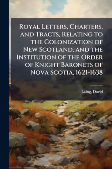 Royal Letters, Charters, and Tracts, Relating to the Colonization of New Scotland, and the Institution of the Order of Knight Baronets of Nova Scotia, 1621-1638