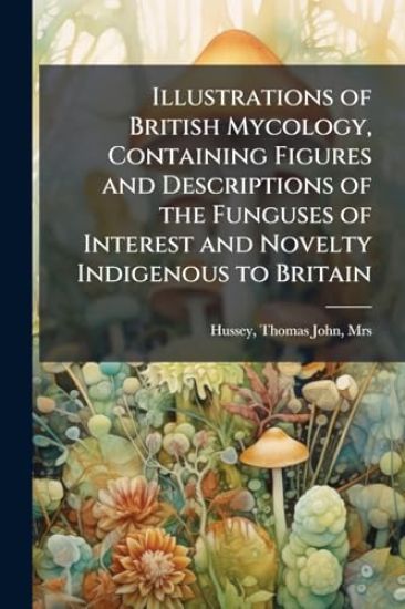 Illustrations of British Mycology, Containing Figures and Descriptions of the Funguses of Interest and Novelty Indigenous to Britain
