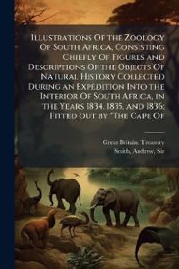 Illustrations Of the Zoology Of South Africa, Consisting Chiefly Of Figures and Descriptions Of the Objects Of Natural History Collected During an Expedition Into the Interior Of South Africa, in the Years 1834, 1835, and 1836; Fitted out by "The Cape Of