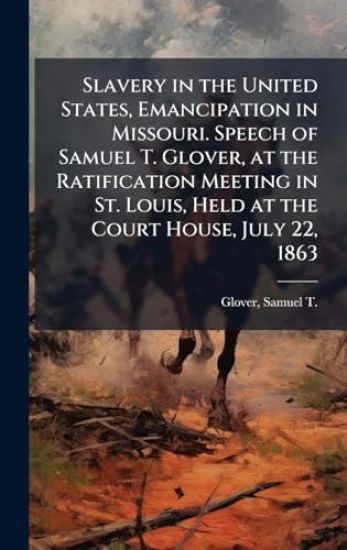 Slavery in the United States, Emancipation in Missouri. Speech of Samuel T. Glover, at the Ratification Meeting in St. Louis, Held at the Court House, July 22, 1863