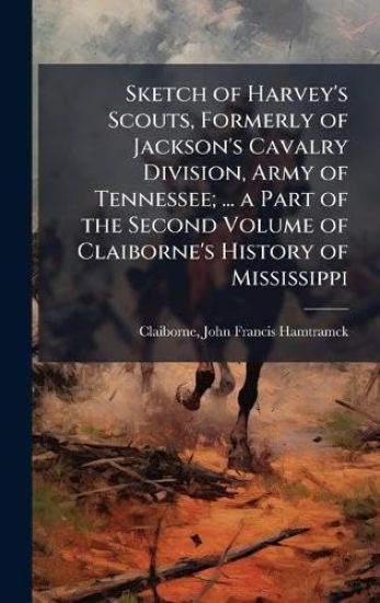 Sketch of Harvey's Scouts, Formerly of Jackson's Cavalry Division, Army of Tennessee; ... a Part of the Second Volume of Claiborne's History of Mississippi