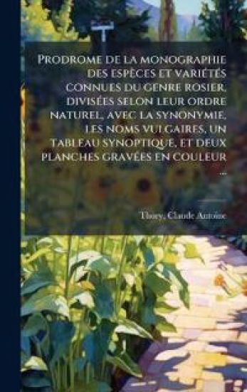 Prodrome de la monographie des espèces et variÃ(c)tÃ(c)s connues du genre rosier, divisÃ(c)es selon leur ordre naturel, avec la synonymie, les noms vulgaires, un tableau synoptique, et deux planches gravÃ(c)es en couleur ...