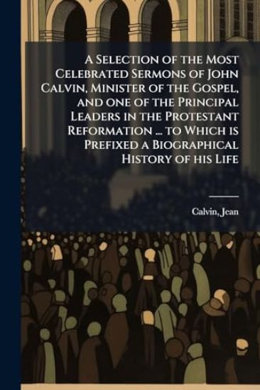 A Selection of the Most Celebrated Sermons of John Calvin, Minister of the Gospel, and one of the Principal Leaders in the Protestant Reformation ... to Which is Prefixed a Biographical History of his Life
