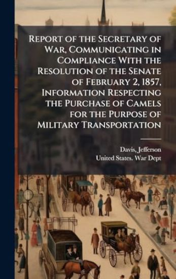 Report of the Secretary of War, Communicating in Compliance With the Resolution of the Senate of February 2, 1857, Information Respecting the Purchase of Camels for the Purpose of Military Transportation