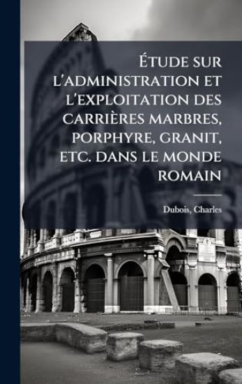 Ã?tude sur l'administration et l'exploitation des carrières marbres, porphyre, granit, etc. dans le monde romain