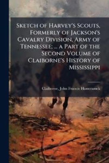 Sketch of Harvey's Scouts, Formerly of Jackson's Cavalry Division, Army of Tennessee; ... a Part of the Second Volume of Claiborne's History of Mississippi
